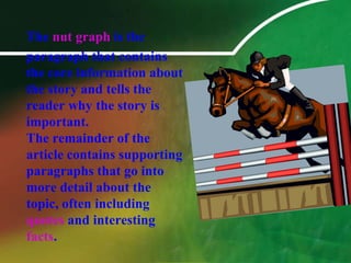 The nut graph is the 	paragraph that contains the core information about the story and tells the reader why the story is important. The remainder of the article contains supporting paragraphs that go into more detail about the topic, often including quotes and interesting facts. 