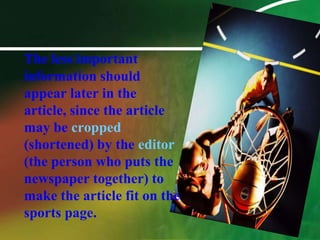 The less important information should appear later in the article, since the article may be cropped(shortened) by the editor(the person who puts the newspaper together) to make the article fit on the sports page. 