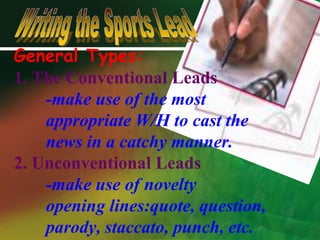 General Types:1. The Conventional Leads	-make use of the most 	appropriate W/H to cast the 	news in a catchy manner.2. Unconventional Leads	-make use of novelty	opening lines:quote, question,	parody, staccato, punch, etc.Writing the Sports Lead