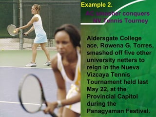 Example 2.AC smasher conquers NV Tennis Tourney	Aldersgate College ace, Rowena G. Torres, smashed off five other university netters to reign in the Nueva Vizcaya Tennis Tournament held last May 22, at the Provincial Capitol during the Panagyaman Festival. 