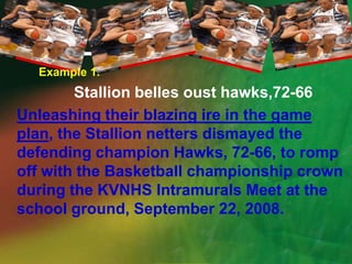 Example 1.Stallion belles oust hawks,72-66Unleashing their blazing ire in the game plan, the Stallion netters dismayed the defending champion Hawks, 72-66, to romp off with the Basketball championship crown during the KVNHS Intramurals Meet at the school ground, September 22, 2008.