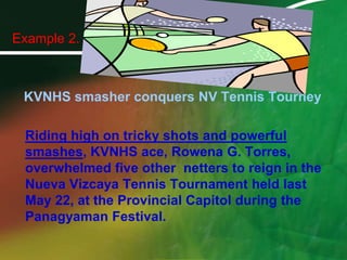 Example 2.KVNHS smasher conquers NV Tennis TourneyRiding high on tricky shots and powerful smashes, KVNHS ace, Rowena G. Torres, overwhelmed five other  netters to reign in the Nueva Vizcaya Tennis Tournament held last May 22, at the Provincial Capitol during the Panagyaman Festival. 