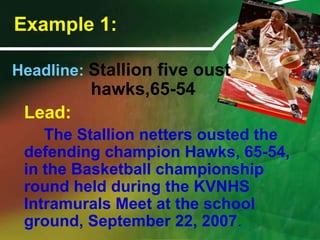 Example 1:Stallion belles oust hawks,72-66Unleashing their blazing ire in the game plan, the Stallion netters dismayed the defending champion Hawks, 72-66, to romp off with the Basketball championship crown during the Kongkong VNHS Intramurals Meet at the school ground, September 22, 2008.Headline: Stallion five oust 					   hawks,65-54Lead:		The Stallion netters ousted the defending champion Hawks, 65-54, in the Basketball championship round held during the KVNHS Intramurals Meet at the school ground, September 22, 2007.