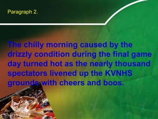 	Paragraph 2.	The chilly morning caused by the drizzly condition during the final game day turned hot as the nearly thousand spectators livened up the KVNHS grounds with cheers and boos. 