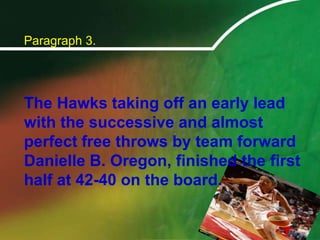 Paragraph 3.	The Hawks taking off an early lead with the successive and almost perfect free throws by team forward Danielle B. Oregon, finished the first half at 42-40 on the board.