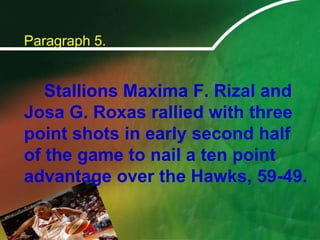 Paragraph 5.		Stallions Maxima F. Rizal and Josa G. Roxas rallied with three point shots in early second half of the game to nail a ten point advantage over the Hawks, 59-49.