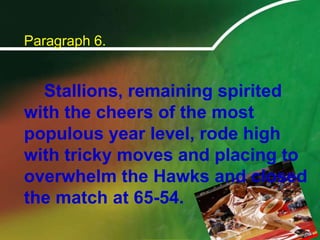 Paragraph 6.		Stallions, remaining spirited with the cheers of the most populous year level, rode high with tricky moves and placing to overwhelm the Hawks and closed the match at 65-54.