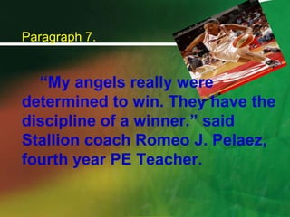 Paragraph 7.		“My angels really were determined to win. They have the discipline of a winner.” said Stallion coach Romeo J. Pelaez, fourth year PE Teacher.