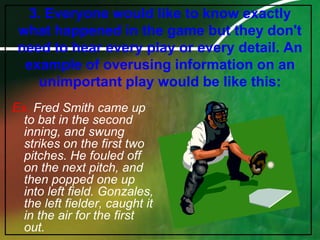 3. Everyone would like to know exactly what happened in the game but they don't need to hear every play or every detail. An example of overusing information on an unimportant play would be like this:Ex. Fred Smith came up to bat in the second inning, and swung strikes on the first two pitches. He fouled off on the next pitch, and then popped one up into left field. Gonzales, the left fielder, caught it in the air for the first out.