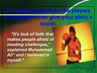 4. Lively quotes from the players or managers can give your story a boost.Ex."It's lack of faith that makes people afraid of meeting challenges," explained Muhammad Ali“ and I believed in myself."