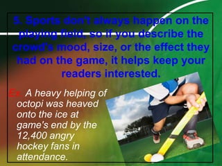 5. Sports don't always happen on the playing field, so if you describe the crowd's mood, size, or the effect they had on the game, it helps keep your readers interested.Ex. A heavy helping of octopi was heaved onto the ice at game's end by the 12,400 angry hockey fans in attendance.
