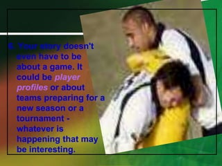 6. Your story doesn't even have to be about a game. It could be player profiles or about teams preparing for a new season or a tournament - whatever is happening that may be interesting.