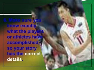 6. Make sure you know exactly what the players or athletes have accomplished, so your story has the correct details.