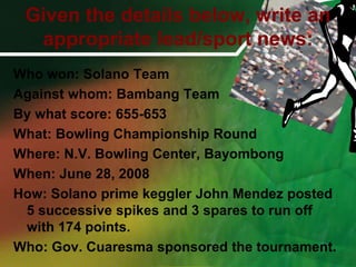 Given the details below, write an appropriate lead/sport news:Who won: Solano Team Against whom: Bambang TeamBy what score: 655-653What: Bowling Championship RoundWhere: N.V. Bowling Center, BayombongWhen: June 28, 2008How: Solano prime keggler John Mendez posted 5 successive spikes and 3 spares to run off with 174 points.Who: Gov. Cuaresma sponsored the tournament.
