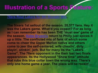 Illustration of a Sports Feature:76ers Rout Lakers for 6th Straight Win. 	The Sixers 1st sellout of the season. 20,577 fans. Hey it was the Lakers game. What'd you expect? For as long as I can remember its has been THE 'must see' game of the season. Kobe Bryant's return to Philly just spices it up a little. The conflicted mix of fans of which some come to cheer the Upper Merion native and others come to jeer the self-centered, wife cheatin', dirty playin', stinkin', jerk. But for many its the "Lakers Game". The 76ers opponent in the their last two finals appearances. Its the Hollywood "Show time" attitude that rubs this blue collar town the wrong way. There's only one home game a year. The place will be rockin'…