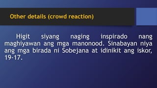 Other details (crowd reaction)
Higit siyang naging inspirado nang
maghiyawan ang mga manonood. Sinabayan niya
ang mga birada ni Sobejana at idinikit ang iskor,
19-17.
 
