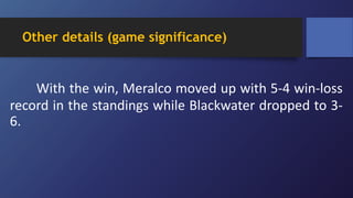 Other details (game significance)
With the win, Meralco moved up with 5-4 win-loss
record in the standings while Blackwater dropped to 3-
6.
 