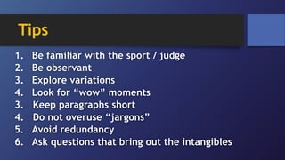 Tips
1. Be familiar with the sport / judge
2. Be observant
3. Explore variations
4. Look for “wow” moments
3. Keep paragraphs short
4. Do not overuse “jargons”
5. Avoid redundancy
6. Ask questions that bring out the intangibles
 