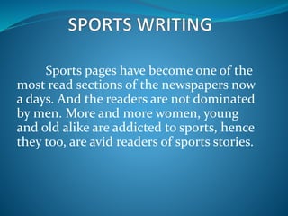 Sports pages have become one of the
most read sections of the newspapers now
a days. And the readers are not dominated
by men. More and more women, young
and old alike are addicted to sports, hence
they too, are avid readers of sports stories.
 