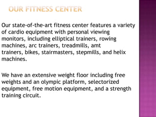 Our state-of-the-art fitness center features a variety
of cardio equipment with personal viewing
monitors, including elliptical trainers, rowing
machines, arc trainers, treadmills, amt
trainers, bikes, stairmasters, stepmills, and helix
machines.
We have an extensive weight floor including free
weights and an olympic platform, selectorized
equipment, free motion equipment, and a strength
training circuit.
 