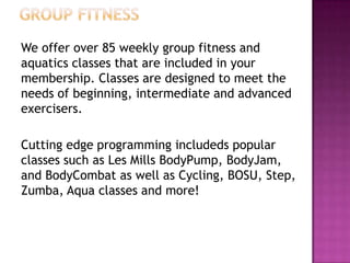 We offer over 85 weekly group fitness and
aquatics classes that are included in your
membership. Classes are designed to meet the
needs of beginning, intermediate and advanced
exercisers.
Cutting edge programming includeds popular
classes such as Les Mills BodyPump, BodyJam,
and BodyCombat as well as Cycling, BOSU, Step,
Zumba, Aqua classes and more!
 