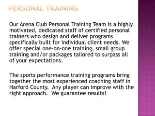 Our Arena Club Personal Training Team is a highly
motivated, dedicated staff of certified personal
trainers who design and deliver programs
specifically built for individual client needs. We
offer special one-on-one training, small group
training and/or packages tailored to surpass all
of your expectations.
The sports performance training programs bring
together the most experienced coaching staff in
Harford County. Any player can improve with the
right approach. We guarantee results!
 