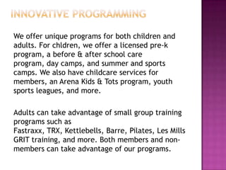 We offer unique programs for both children and
adults. For chldren, we offer a licensed pre-k
program, a before & after school care
program, day camps, and summer and sports
camps. We also have childcare services for
members, an Arena Kids & Tots program, youth
sports leagues, and more.
Adults can take advantage of small group training
programs such as
Fastraxx, TRX, Kettlebells, Barre, Pilates, Les Mills
GRIT training, and more. Both members and non-
members can take advantage of our programs.
 