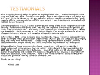After struggling with my weight for years; attempting various diets, calorie counting and home
programs, I decided to start running to lose weight. Several half marathons later the weight was
still there. Little did i know, my diet was so loaded with processed foods and carbs that I would
never be able to run enough to burn off the extra weight. I was fit cardio-wise but my body did
not look the way i wanted.
During my pregnancy in 2009, I gained over 50 pounds on top of the excess weight I was already
carrying. Nine months after giving birth I had only lost 20 pounds of my 50 pound gain and got
out of breath climbing stairs! I was totally out of shape and just miserable with myself. I knew
that I needed to take some serious action. I often thought, I am an educated woman with a lot
of accomplishments, why am I still struggling with control over my body!
In November of 2010 I joined the Arena Club; maintained a regular regimen of both resistive and
cardio training to finally get my weight under control. My next goal was to focus on sculpting my
body and adding more muscle mass. I started seeing a personal trainer at Arena Club who
designed nutrition, weight training and cardio programs to help me reach my fitness goals.
Although I had no desire to compete in a figure competition, I still wanted to look like I
could. After much encouragement from my trainer, I entered my first figure competition, the
2011 OCB Tri-State Classic in Dover Delaware. I placed 1st in the over 35 division and took
overall- I was shocked and excited! This experience taught me that anything is attainable with
hard work, dedication, and a solid plan. None of this would have been possible without the
support and guidance from my trainer at the Arena Club.
Thanks for everything!
- Monica Saez
 