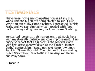 I have been riding and competing horses all my life.
When I hit the big 50,my riding started to slip. I just
wasn't on top of my game anymore. I contacted Patricia
Marks and we coordinated what I needed with feed
back from my riding coaches, Jack and Josee Stedding.
We started personal training sessions that would help
with my strength ,balance and core improvement. I am
happy to report that I am back in the winners circle
with the latest successful win at the Foxden "Hunter
Derby" competition. I could not have done it without
Patricia. Thanks Patricia! The picture is of me and my
Dutch Warmblood, "Confetti" at the Maryland Horse
and Pony Show .
- Karen P
 