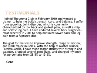 I joined The Arena Club in February 2010 and wanted a
trainer to help me build strength, core, and balance. I suffer
from sacroiliac joint disorder, which is commonly
characterized by low back and gluteal pain, as well as hip
and sciatic leg pain. I have endured several back surgeries—
most recently in 2003 to help minimize lower back and leg
pain from a ruptured disc.
The goal for me was to improve strength, range of motion,
and work major muscles. With the help of Master Trainer,
Patricia Marks, I have made major strides with strength and
balance, dropped several pant sizes, and changed my body
fat percentage from 28.5% to 15.5%.
- Gene
 