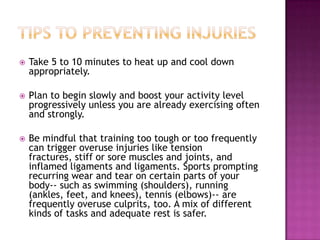  Take 5 to 10 minutes to heat up and cool down
appropriately.
 Plan to begin slowly and boost your activity level
progressively unless you are already exercising often
and strongly.
 Be mindful that training too tough or too frequently
can trigger overuse injuries like tension
fractures, stiff or sore muscles and joints, and
inflamed ligaments and ligaments. Sports prompting
recurring wear and tear on certain parts of your
body-- such as swimming (shoulders), running
(ankles, feet, and knees), tennis (elbows)-- are
frequently overuse culprits, too. A mix of different
kinds of tasks and adequate rest is safer.
 
