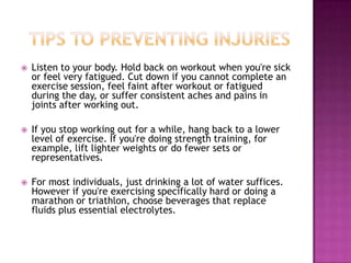  Listen to your body. Hold back on workout when you're sick
or feel very fatigued. Cut down if you cannot complete an
exercise session, feel faint after workout or fatigued
during the day, or suffer consistent aches and pains in
joints after working out.
 If you stop working out for a while, hang back to a lower
level of exercise. If you're doing strength training, for
example, lift lighter weights or do fewer sets or
representatives.
 For most individuals, just drinking a lot of water suffices.
However if you're exercising specifically hard or doing a
marathon or triathlon, choose beverages that replace
fluids plus essential electrolytes.
 