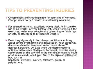  Choose shoes and clothing made for your kind of workout.
Change shoes every 6 months as cushioning wears out.
 For strength training, excellent type is vital. At first make
use of no weight, or very lightweight, when finding out the
exercises. Never ever compromise by rushing to finish reps
or sets, or struggling to lift heavier weights.
 Exercising vigorously in hot, damp conditions can bring
about severe overheating and dehydration. Your speed will
decrease when the temperature increases above 70
degrees Farenheit. On days when the thermometer is
anticipated to reach 80 degrees Farenheit, exercise during
cooler parts of the day like in the morning or evening hours
or at an air-conditioned gym. Watch for signs of getting too
hot, such as
headache, dizziness, nausea, faintness, pains, or
palpitations.
 