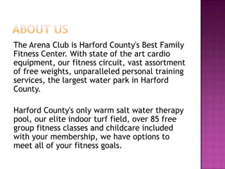 The Arena Club is Harford County's Best Family
Fitness Center. With state of the art cardio
equipment, our fitness circuit, vast assortment
of free weights, unparalleled personal training
services, the largest water park in Harford
County.
Harford County's only warm salt water therapy
pool, our elite indoor turf field, over 85 free
group fitness classes and childcare included
with your membership, we have options to
meet all of your fitness goals.
 