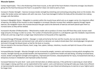 Muscular System:

Cardiac Hypertrophy – This is the thickening of the heart muscle, as the wall of the heart thickens it becomes stronger, less blood is
going into the heart but because the heart is so powerful it does not need to work as hard.

Increase In Tendon Strength – Exercise increases tendon strength by stretching and contracting and putting strain on the tendon. this
makes the tendon active and replace cells with new ones. If you have damaged it before the body will be stimulated into making
stronger cells that before.

Increase In Myoglobin Stores – Myoglobin is a protein within the muscle tissue which acts as an oxygen carrier. As a long term effect
of exercise, the ability of the muscles to store myoglobin is increased. Muscles increase their oxidative capacity through regular
exercise, the myoglobin stores also increase because they get used to the demands of exercise and work placed upon them so
increase stores as they will be needed.

Increased In Number Of Mitochondria – Mitochondria enable cells to produce 15 times more ATP than they could, humans need
large amounts of energy in order to survive. The number of mitochondria present in a cell depends upon the metabolic requirements
of that cell, and may range from a single large mitochondrion to thousands of the organelles.

Increased Storage Of Glycogen And Fat – Glycogen is made primarily by the liver and the muscles, but can also be made by
glycogenesis within the brain and stomach.Liver cells which on demand, are ready to break down their stored glycogen into glucose
and send it through the blood stream as fuel for the brain or muscles.
Fats are stored in the marrow of bones, heart, lungs, liver, spleen, kidneys, intestines, muscles and lipid rich tissues of the central
nervous system.

Increased Muscles Strength – Muscles Strength can be increased by weight, isometric and resistance training which strengthens the
muscles. Strength training can provide benefits and improvements in a performers health and well-being, including increased bone,
muscle, tendon and ligament strength and toughness, improved joint function, reduced potential for injury, increased bone density, a
temporary increase in metabolism and improved cardiac function.

Increased Tolerance To Lactic Acid – Lactic acid is formed when an athlete exercises, if the performer is exercising at a level where
more oxygen is being used than can be replenished to their system. Lactic acid tolerance training will make your body more efficient
at reprocessing the waste products of exercise, transporting oxygen to your blood and allowing you to exercise at your highest point
for longer time.
 