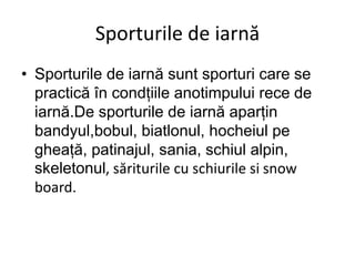 Sporturile de iarnă
• Sporturile de iarnă sunt sporturi care se
practică în condțiile anotimpului rece de
iarnă.De sporturile de iarnă aparțin
bandyul,bobul, biatlonul, hocheiul pe
gheață, patinajul, sania, schiul alpin,
skeletonul, săriturile cu schiurile si snow
board.
 