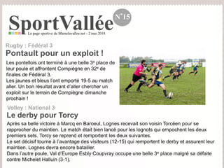 SportValléeLa page sportive de Marnelavallee.net - 2 mai 2018
N°15
Les pontellois ont terminé à une belle 3e place de
leur poule et affrontent Compiègne en 32e de
finales de Fédéral 3.
Les jaunes et bleus l’ont emporté 19-5 au match
aller. Un bon résultat avant d’aller chercher un
exploit sur le terrain de Compiègne dimanche
prochain !
Pontault pour un exploit !
Rugby : Fédéral 3
Le derby pour Torcy
Volley : National 3
Après sa belle victoire à Marcq en Baroeul, Lognes recevait son voisin Torcéen pour se
rapprocher du maintien. Le match était bien lancé pour les lognots qui empochent les deux
premiers sets. Torcy se reprend et remportent les deux suivantes.
Le set décisif tourne à l’avantage des visiteurs (12-15) qui remportent le derby et assurent leur
maintien. Lognes devra encore batailler.
Dans l’autre poule, Val d’Europe Esbly Coupvray occupe une belle 3e place malgré sa défaite
contre Michelet Halluin (3-1).
 