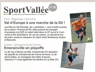 SportValléeLa page sportive de Marnelavallee.net - 23 mai 2018
N°18
Les filles du Val d’Europe, les « panthères », sont la belle surprise
de la saison ! Promue de R2, elles joueront les barrages
d’accession à la D2F en match aller-retour le 27 mai et le 3 juin
contre le RC Saint-Denis. En cas de victoire, un deuxième tour
est prévu contre le vainqueur du match entre Strasbourg Vauban
et Beauvais.
Val d’Europe à une marche de la D2 !
Foot : Régionale 1 féminine
Le 26 mai a Olonne-sur-Mer, Emerainville (4e) disputera
les playoffs du championnat de France de futnet, ou de
tennis ballon, en compagnie des hôtes et favoris,
Olonnes (1er) mais également de Nantes (2e) et Sète (3e).
Emerainville en playoffs
Futnet : championnat de France
 