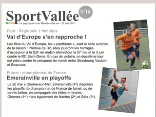 SportValléeLa page sportive de Marnelavallee.net - 23 mai 2018
N°18
Les filles du Val d’Europe, les « panthères », sont la belle surprise
de la saison ! Promue de R2, elles joueront les barrages
d’accession à la D2F en match aller-retour le 27 mai et le 3 juin
contre le RC Saint-Denis. En cas de victoire, un deuxième tour
est prévu contre le vainqueur du match entre Strasbourg Vauban
et Beauvais.
Val d’Europe s’en rapproche !
Foot : Régionale 1 féminine
Le 26 mai a Olonne-sur-Mer, Emerainville (4e) disputera
les playoffs du championnat de France de futnet, ou de
tennis ballon, en compagnie des hôtes et favoris,
Olonnes (1er) mais également de Nantes (2e) et Sète (3e).
Emerainville en playoffs
Futnet : championnat de France
 