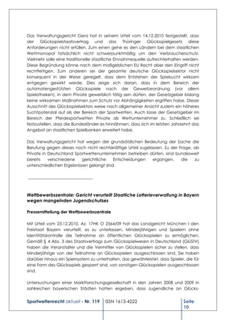 Das Verwaltungsgericht Gera hat in seinem Urteil vom 14.12.2010 festgestellt, dass
der Glücksspielstaatsvertrag und das Thüringer Glücksspielgesetz diese
Anforderungen nicht erfüllen. Zum einen gehe es den Ländern bei dem staatlichen
Wettmonopol tatsächlich nicht schwerpunktmäßig um den Verbraucherschutz.
Vielmehr solle eine traditionelle staatliche Einnahmequelle aufrechterhalten werden.
Diese Begründung könne nach dem maßgeblichen EU Recht aber den Eingriff nicht
rechtfertigen. Zum anderen sei der gesamte deutsche Glücksspielsektor nicht
konsequent in der Weise geregelt, dass dem Entstehen der Spielsucht wirksam
entgegen gewirkt werde. Dies zeige sich daran, dass in dem Bereich der
automatengestützten Glücksspiele nach der Gewerbeordnung (vor allem
Spielotheken), in dem Private gewerblich tätig sein dürfen, der Gesetzgeber bislang
keine wirksamen Maßnahmen zum Schutz vor Abhängigkeiten ergriffen habe. Dieser
Ausschnitt des Glücksspielsektors weise nach allgemeiner Ansicht zudem ein höheres
Suchtpotenzial auf als der Bereich der Sportwetten. Auch lasse der Gesetzgeber im
Bereich der Pferdesportwetten Private als Wettunternehmer zu. Schließlich sei
festzustellen, dass die Bundesländer es hinnähmen, dass sich im letzten Jahrzehnt das
Angebot an staatlichen Spielbanken erweitert habe.

Das Verwaltungsgericht hat wegen der grundsätzlichen Bedeutung der Sache die
Berufung gegen dieses noch nicht rechtskräftige Urteil zugelassen. Zu der Frage, ob
Private in Deutschland Sportwettenunternehmen betreiben dürfen, sind bundesweit
bereits    verschiedene    gerichtliche   Entscheidungen     ergangen,     die   zu
unterschiedlichen Ergebnissen gelangt sind.

_______________________________



Wettbewerbszentrale: Gericht verurteilt Staatliche Lotterieverwaltung in Bayern
wegen mangelnden Jugendschutzes

Pressemitteilung der Wettbewerbszentrale

Mit Urteil vom 23.12.2010, Az. 17HK O 2564/09 hat das Landgericht München I den
Freistaat Bayern verurteilt, es zu unterlassen, Minderjährigen und Spielern ohne
Identitätskontrolle die Teilnahme an öffentlichen Glücksspielen zu ermöglichen.
Gemäß § 4 Abs. 3 des Staatsvertrags zum Glücksspielwesen in Deutschland (GlüStV)
haben die Veranstalter und die Vermittler von Glücksspielen sicher zu stellen, dass
Minderjährige von der Teilnahme an Glücksspielen ausgeschlossen sind. Sie haben
darüber hinaus ein Sperrsystem zu unterhalten, das gewährleistet, dass Spieler, die für
eine Form des Glücksspiels gesperrt sind, von sonstigen Glücksspielen ausgeschlossen
sind.

Untersuchungen einer Marktforschungsgesellschaft in den Jahren 2008 und 2009 in
zahlreichen bayerischen Städten hatten ergeben, dass Jugendliche an Glücks-


Sportwettenrecht aktuell - Nr. 119     ISSN 1613-4222                          Seite
                                                                               10
 