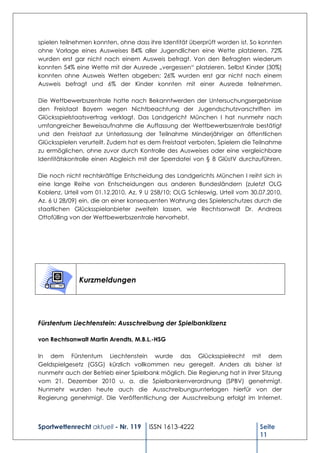spielen teilnehmen konnten, ohne dass ihre Identität überprüft worden ist. So konnten
ohne Vorlage eines Ausweises 84% aller Jugendlichen eine Wette platzieren. 72%
wurden erst gar nicht nach einem Ausweis befragt. Von den Befragten wiederum
konnten 54% eine Wette mit der Ausrede „vergessen“ platzieren. Selbst Kinder (30%)
konnten ohne Ausweis Wetten abgeben; 26% wurden erst gar nicht nach einem
Ausweis befragt und 6% der Kinder konnten mit einer Ausrede teilnehmen.

Die Wettbewerbszentrale hatte nach Bekanntwerden der Untersuchungsergebnisse
den Freistaat Bayern wegen Nichtbeachtung der Jugendschutzvorschriften im
Glücksspielstaatsvertrag verklagt. Das Landgericht München I hat nunmehr nach
umfangreicher Beweisaufnahme die Auffassung der Wettbewerbszentrale bestätigt
und den Freistaat zur Unterlassung der Teilnahme Minderjähriger an öffentlichen
Glücksspielen verurteilt. Zudem hat es dem Freistaat verboten, Spielern die Teilnahme
zu ermöglichen, ohne zuvor durch Kontrolle des Ausweises oder eine vergleichbare
Identitätskontrolle einen Abgleich mit der Sperrdatei von § 8 GlüstV durchzuführen.

Die noch nicht rechtskräftige Entscheidung des Landgerichts München I reiht sich in
eine lange Reihe von Entscheidungen aus anderen Bundesländern (zuletzt OLG
Koblenz, Urteil vom 01.12.2010, Az. 9 U 258/10; OLG Schleswig, Urteil vom 30.07.2010,
Az. 6 U 28/09) ein, die an einer konsequenten Wahrung des Spielerschutzes durch die
staatlichen Glücksspielanbieter zweifeln lassen, wie Rechtsanwalt Dr. Andreas
Ottofülling von der Wettbewerbszentrale hervorhebt.




              Kurzmeldungen




Fürstentum Liechtenstein: Ausschreibung der Spielbanklizenz

von Rechtsanwalt Martin Arendts, M.B.L.-HSG

In dem Fürstentum Liechtenstein wurde das Glücksspielrecht mit dem
Geldspielgesetz (GSG) kürzlich vollkommen neu geregelt. Anders als bisher ist
nunmehr auch der Betrieb einer Spielbank möglich. Die Regierung hat in ihrer Sitzung
vom 21. Dezember 2010 u. a. die Spielbankenverordnung (SPBV) genehmigt.
Nunmehr wurden heute auch die Ausschreibungsunterlagen hierfür von der
Regierung genehmigt. Die Veröffentlichung der Ausschreibung erfolgt im Internet.



Sportwettenrecht aktuell - Nr. 119    ISSN 1613-4222                         Seite
                                                                             11
 