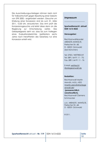 Die Ausschreibungsunterlagen können beim Amt
für Volkswirtschaft gegen Bezahlung einer Gebühr
von SFR 2000,- angefordert werden. Gesuche um         Impressum
Erteilung einer Konzession sind bis zum 31. März      ______________________
2011, 16:30 Uhr, einzureichen. Das Amt prüft die
Konzessionsgesuche und leitet diese dann an die       Sportwettenrecht aktuell
Regierung      zur   Entscheidung    weiter.  Das     ISSN 1613-4222
Geldspielgesetz sieht vor, dass bis zum Vorliegen
eines Evaluationsberichtes (spätestens sechs          Herausgeber:
Jahre nach Inkrafttreten des Gesetzes) nur eine
Konzession erteilt wird.                              Rechtsanwaltskanzlei
                                                      ARENDTS ANWÄLTE,
                                                      Perlacher Str. 68,
                                                      D - 82031 Grünwald
                                                      (bei München)

                                                      Tel. 0700 / WETTRECHT
                                                      Tel. 089 / 64 91 11 - 75;
                                                      Fax. 089 / 64 91 11 - 76

                                                      E-Mail: wettrecht
                                                      @anlageanwalt.de



                                                      Redaktion:
                                                      Rechtsanwalt Martin
                                                      Arendts, M.B.L.-HSG
                                                      (martin.arendts@anlage
                                                      anwalt.de)
                                                       (presserechtlich
                                                      verantwortlich),
                                                      Rechtsanwalt Clemens
                                                      Schmautzer

                                                      c/o ARENDTS ANWÄLTE,
                                                      Perlacher Str. 68,
                                                      D - 82031 Grünwald


                                                      © 2011.




Sportwettenrecht aktuell - Nr. 119   ISSN 1613-4222                        Seite
                                                                           12
 