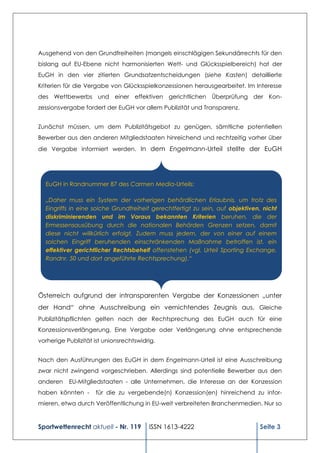 Ausgehend von den Grundfreiheiten (mangels einschlägigen Sekundärrechts für den
bislang auf EU-Ebene nicht harmonisierten Wett- und Glücksspielbereich) hat der
EuGH in den vier zitierten Grundsatzentscheidungen (siehe Kasten) detaillierte
Kriterien für die Vergabe von Glücksspielkonzessionen herausgearbeitet. Im Interesse
des Wettbewerbs und einer effektiven gerichtlichen Überprüfung der Kon-
zessionsvergabe fordert der EuGH vor allem Publizität und Transparenz.


Zunächst müssen, um dem Publizitätsgebot zu genügen, sämtliche potentiellen
Bewerber aus den anderen Mitgliedstaaten hinreichend und rechtzeitig vorher über
die Vergabe informiert werden. In dem Engelmann-Urteil stellte der EuGH




  EuGH in Randnummer 87 des Carmen Media-Urteils:

  „Daher muss ein System der vorherigen behördlichen Erlaubnis, um trotz des
  Eingriffs in eine solche Grundfreiheit gerechtfertigt zu sein, auf objektiven, nicht
  diskriminierenden und im Voraus bekannten Kriterien beruhen, die der
  Ermessensausübung durch die nationalen Behörden Grenzen setzen, damit
  diese nicht willkürlich erfolgt. Zudem muss jedem, der von einer auf einem
  solchen Eingriff beruhenden einschränkenden Maßnahme betroffen ist, ein
  effektiver gerichtlicher Rechtsbehelf offenstehen (vgl. Urteil Sporting Exchange,
  Randnr. 50 und dort angeführte Rechtsprechung).“




Österreich aufgrund der intransparenten Vergabe der Konzessionen „unter
der Hand“ ohne Ausschreibung ein vernichtendes Zeugnis aus. Gleiche
Publizitätspflichten gelten nach der Rechtsprechung des EuGH auch für eine
Konzessionsverlängerung. Eine Vergabe oder Verlängerung ohne entsprechende
vorherige Publizität ist unionsrechtswidrig.


Nach den Ausführungen des EuGH in dem Engelmann-Urteil ist eine Ausschreibung
zwar nicht zwingend vorgeschrieben. Allerdings sind potentielle Bewerber aus den
anderen    EU-Mitgliedstaaten - alle Unternehmen, die Interesse an der Konzession
haben könnten -      für die zu vergebende(n) Konzession(en) hinreichend zu infor-
mieren, etwa durch Veröffentlichung in EU-weit verbreiteten Branchenmedien. Nur so


Sportwettenrecht aktuell - Nr. 119       ISSN 1613-4222                        Seite 3
 