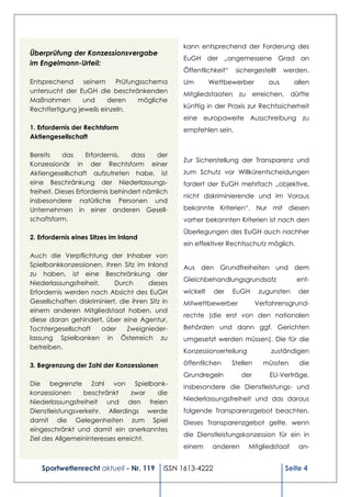 kann entsprechend der Forderung des
Überprüfung der Konzessionsvergabe
                                                  EuGH der „angemessene Grad an
im Engelmann-Urteil:
                                                  Öffentlichkeit“    sichergestellt     werden.
Entsprechend     seinem     Prüfungsschema        Um        Wettbewerber          aus      allen
untersucht der EuGH die beschränkenden            Mitgliedstaaten     zu erreichen, dürfte
Maßnahmen        und     deren     mögliche
Rechtfertigung jeweils einzeln.                   künftig in der Praxis zur Rechtssicherheit
                                                  eine europaweite Ausschreibung zu
1. Erfordernis der Rechtsform                     empfehlen sein.
Aktiengesellschaft

Bereits     das     Erfordernis,   dass   der
                                                  Zur Sicherstellung der Transparenz und
Konzessionär in der Rechtsform einer
Aktiengesellschaft aufzutreten habe, ist          zum Schutz vor Willkürentscheidungen
eine Beschränkung der Niederlassungs-             fordert der EuGH mehrfach „objektive,
freiheit. Dieses Erfordernis behindert nämlich
                                                  nicht diskriminierende und im Voraus
insbesondere natürliche Personen und
Unternehmen in einer anderen Gesell-              bekannte Kriterien“. Nur mit diesen
schaftsform.                                      vorher bekannten Kriterien ist nach den
                                                  Überlegungen des EuGH auch nachher
2. Erfordernis eines Sitzes im Inland
                                                  ein effektiver Rechtsschutz möglich.
Auch die Verpflichtung der Inhaber von
Spielbankkonzessionen, ihren Sitz im Inland       Aus den Grundfreiheiten und dem
zu haben, ist eine Beschränkung der
                                                  Gleichbehandlungsgrundsatz               ent-
Niederlassungsfreiheit.     Durch      dieses
Erfordernis werden nach Absicht des EuGH          wickelt     der   EuGH       zugunsten    der
Gesellschaften diskriminiert, die ihren Sitz in   Mitwettbewerber             Verfahrensgrund-
einem anderen Mitgliedstaat haben, und
                                                  rechte (die erst von den nationalen
diese daran gehindert, über eine Agentur,
Tochtergesellschaft     oder    Zweignieder-      Behörden und dann ggf. Gerichten
lassung Spielbanken in Österreich zu              umgesetzt werden müssen). Die für die
betreiben.
                                                  Konzessionserteilung            zuständigen

3. Begrenzung der Zahl der Konzessionen           öffentlichen      Stellen     müssten     die
                                                  Grundregeln          der        EU-Verträge,
Die begrenzte Zahl von Spielbank-                 insbesondere die Dienstleistungs- und
konzessionen     beschränkt       zwar die
Niederlassungsfreiheit und den freien             Niederlassungsfreiheit und das daraus
Dienstleistungsverkehr. Allerdings werde          folgende Transparenzgebot beachten.
damit die Gelegenheiten zum Spiel                 Dieses Transparenzgebot gelte, wenn
eingeschränkt und damit ein anerkanntes
                                                  die Dienstleistungskonzession für ein in
Ziel des Allgemeininteresses erreicht.
                                        …         einem      anderen     Mitgliedstaat      an-


    Sportwettenrecht aktuell - Nr. 119       ISSN 1613-4222                             Seite 4
 