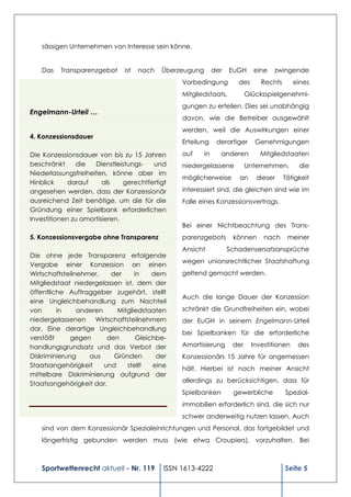 sässigen Unternehmen von Interesse sein könne.


   Das    Transparenzgebot     ist   nach   Überzeugung        der   EuGH     eine   zwingende
                                                 Vorbedingung           des      Rechts       eines
                                                 Mitgliedstaats,            Glücksspielgenehmi-
                                                 gungen zu erteilen. Dies sei unabhängig
Engelmann-Urteil …
                                                 davon, wie die Betreiber ausgewählt
                                                 werden, weil die Auswirkungen einer
4. Konzessionsdauer
                                                 Erteilung      derartiger     Genehmigungen

Die Konzessionsdauer von bis zu 15 Jahren        auf      in     anderen         Mitgliedstaaten
beschränkt     die   Dienstleistungs-   und      niedergelassene            Unternehmen,       die
Niederlassungsfreiheiten, könne aber im
                                                 möglicherweise         an     dieser     Tätigkeit
Hinblick     darauf     als    gerechtfertigt
angesehen werden, dass der Konzessionär          interessiert sind, die gleichen sind wie im
ausreichend Zeit benötige, um die für die        Falle eines Konzessionsvertrags.
Gründung einer Spielbank erforderlichen
Investitionen zu amortisieren.
                                                 Bei einer Nichtbeachtung des Trans-
5. Konzessionsvergabe ohne Transparenz           parenzgebots         können      nach     meiner
                                                 Ansicht             Schadensersatzansprüche
Die ohne jede Transparenz erfolgende
                                                 wegen unionsrechtlicher Staatshaftung
Vergabe einer Konzession an einen
Wirtschaftsteilnehmer,    der     in    dem      geltend gemacht werden.
Mitgliedstaat niedergelassen ist, dem der
öffentliche Auftraggeber zugehört, stellt
                                                 Auch die lange Dauer der Konzession
eine Ungleichbehandlung zum Nachteil
von      in     anderen     Mitgliedstaaten      schränkt die Grundfreiheiten ein, wobei
niedergelassenen     Wirtschaftsteilnehmern      der EuGH in seinem Engelmann-Urteil
dar. Eine derartige Ungleichbehandlung
                                                 bei Spielbanken für die erforderliche
verstößt      gegen      den       Gleichbe-
handlungsgrundsatz und das Verbot der            Amortisierung        der     Investitionen    des
Diskriminierung    aus     Gründen       der     Konzessionärs 15 Jahre für angemessen
Staatsangehörigkeit     und    stellt   eine
                                                 hält. Hierbei ist nach meiner Ansicht
mittelbare Diskriminierung aufgrund der
Staatsangehörigkeit dar.                         allerdings zu berücksichtigen, dass für
                                                 Spielbanken          gewerbliche         Spezial-
                                                 immobilien erforderlich sind, die sich nur
                                                 schwer anderweitig nutzen lassen. Auch
   sind von dem Konzessionär Spezialeinrichtungen und Personal, das fortgebildet und
   längerfristig gebunden werden muss (wie etwa Croupiers), vorzuhalten. Bei



   Sportwettenrecht aktuell - Nr. 119       ISSN 1613-4222                                Seite 5
 