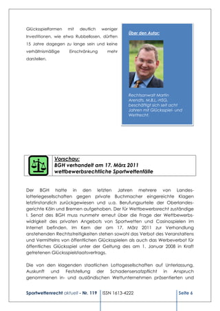 Glücksspielformen   mit   deutlich   weniger
                                                Über den Autor:
Investitionen, wie etwa Rubbellosen, dürften
15 Jahre dagegen zu lange sein und keine
verhältnismäßige    Einschränkung      mehr
darstellen.




                                                Rechtsanwalt Martin
                                                Arendts, M.B.L.-HSG,
                                                beschäftigt sich seit acht
                                                Jahren mit Glücksspiel- und
                                                Wettrecht.




              Vorschau:
              BGH verhandelt am 17. März 2011
              wettbewerbsrechtliche Sportwettenfälle


Der BGH hatte in den letzten Jahren mehrere von Landes-
lotteriegesellschaften gegen private Buchmacher eingereichte Klagen
letztinstanzlich zurückgewiesen und u.a. Berufungsurteile der Oberlandes-
gerichte Köln und Bremen aufgehoben. Der für Wettbewerbsrecht zuständige
I. Senat des BGH muss nunmehr erneut über die Frage der Wettbewerbs-
widrigkeit des privaten Angebots von Sportwetten und Casinospielen im
Internet befinden. Im Kern der am 17. März 2011 zur Verhandlung
anstehenden Rechtsstreitigkeiten stehen sowohl das Verbot des Veranstaltens
und Vermittelns von öffentlichen Glücksspielen als auch das Werbeverbot für
öffentliches Glücksspiel unter der Geltung des am 1. Januar 2008 in Kraft
getretenen Glücksspielstaatsvertrags.

Die von den klagenden staatlichen Lottogesellschaften auf Unterlassung,
Auskunft und Feststellung der Schadensersatzpflicht in Anspruch
genommenen in- und ausländischen Wettunternehmen präsentierten und


Sportwettenrecht aktuell - Nr. 119   ISSN 1613-4222                      Seite 6
 