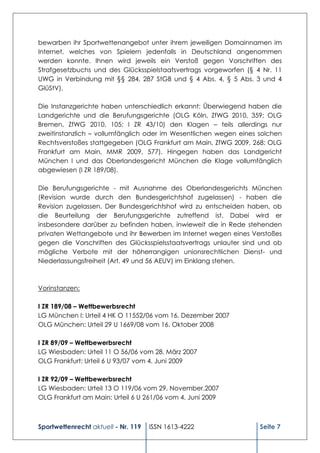 bewarben ihr Sportwettenangebot unter ihrem jeweiligen Domainnamen im
Internet, welches von Spielern jedenfalls in Deutschland angenommen
werden konnte. Ihnen wird jeweils ein Verstoß gegen Vorschriften des
Strafgesetzbuchs und des Glücksspielstaatsvertrags vorgeworfen (§ 4 Nr. 11
UWG in Verbindung mit §§ 284, 287 StGB und § 4 Abs. 4, § 5 Abs. 3 und 4
GlüStV).

Die Instanzgerichte haben unterschiedlich erkannt: Überwiegend haben die
Landgerichte und die Berufungsgerichte (OLG Köln, ZfWG 2010, 359; OLG
Bremen, ZfWG 2010, 105; I ZR 43/10) den Klagen – teils allerdings nur
zweitinstanzlich – vollumfänglich oder im Wesentlichen wegen eines solchen
Rechtsverstoßes stattgegeben (OLG Frankfurt am Main, ZfWG 2009, 268; OLG
Frankfurt am Main, MMR 2009, 577). Hingegen haben das Landgericht
München I und das Oberlandesgericht München die Klage vollumfänglich
abgewiesen (I ZR 189/08).

Die Berufungsgerichte - mit Ausnahme des Oberlandesgerichts München
(Revision wurde durch den Bundesgerichtshof zugelassen) - haben die
Revision zugelassen. Der Bundesgerichtshof wird zu entscheiden haben, ob
die Beurteilung der Berufungsgerichte zutreffend ist. Dabei wird er
insbesondere darüber zu befinden haben, inwieweit die in Rede stehenden
privaten Wettangebote und ihr Bewerben im Internet wegen eines Verstoßes
gegen die Vorschriften des Glücksspielsstaatsvertrags unlauter sind und ob
mögliche Verbote mit der höherrangigen unionsrechtlichen Dienst- und
Niederlassungsfreiheit (Art. 49 und 56 AEUV) im Einklang stehen.



Vorinstanzen:

I ZR 189/08 – Wettbewerbsrecht
LG München I: Urteil 4 HK O 11552/06 vom 16. Dezember 2007
OLG München: Urteil 29 U 1669/08 vom 16. Oktober 2008

I ZR 89/09 – Wettbewerbsrecht
LG Wiesbaden: Urteil 11 O 56/06 vom 28. März 2007
OLG Frankfurt: Urteil 6 U 93/07 vom 4. Juni 2009

I ZR 92/09 – Wettbewerbsrecht
LG Wiesbaden: Urteil 13 O 119/06 vom 29. November.2007
OLG Frankfurt am Main: Urteil 6 U 261/06 vom 4. Juni 2009



Sportwettenrecht aktuell - Nr. 119   ISSN 1613-4222                Seite 7
 