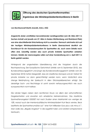 Öffnung des deutschen Sportwettenmarktes:
              Ergebnisse der Ministerpräsidentenkonferenz in Berlin



von Rechtsanwalt Martin Arendts, M.B.L.-HSG



Angesichts dreier unmittelbar bevorstehender Landtagswahlen (am 20. März 2011 in
Sachen-Anhalt und jeweils am 27. März in Baden-Württemberg und Rheinland-Pfalz)
war eine abschließende Entscheidung nicht zu erwarten. Dennoch zeichnete sich auf
der heutigen Ministerpräsidentenkonferenz in Berlin überraschend deutlich ein
Durchbruch für ein Konzessionssystem für Sportwetten ab, auch wenn Details noch
offen sind. Zukünftig werden also auch private Anbieter Sportwetten anbieten
können. Details der Lizenzvergabe sollen auf einer Sondersitzung am 6. April 2011 in
Berlin geklärt werden.


Hintergrund der angestrebten Liberalisierung sind die Vorgaben durch die
Rechtsprechung. Der Europäische Gerichtshof (Urteile vom 8. September 2010), das
Bundesverfassungsgericht und jüngst das Bundesverwaltungsgericht (Urteile vom 24.
September 2010) hatten klargestellt, dass ein staatliches Monopol und ein Verbot für
private Anbieter nur dann gerechtfertigt werden kann, wenn tatsächlich eine
strenge Bekämpfung der Spielsucht in allen Glücksspielbereichen erfolgt. Die
derzeitige Sach- und Rechtslage ist somit sowohl verfassungsrechtlich wie auch
europarechtlich nicht haltbar.


Die Länder folgen neben dem rechtlichen Druck vor allem den wirtschaftlichen
Gegebenheiten und erwarten sich erhebliche Mehreinnahmen. Das staatliche
Sportwettenangebot ODDSET hat nach Studien einen Marktanteil von weniger als
10%, worauf auch der rheinland-pfälzische Ministerpräsident Kurt Beck verwies. Beck
bezifferte die Sportwettenumsätze auf " eher fünf Milliarden Euro plus x als minus x".".
Man wolle das „illegale Angebot“ in die Legalität holen und natürlich entsprechend
besteuern.




Sportwettenrecht aktuell - Nr. 120      ISSN 1613-4222                          Seite 2
 