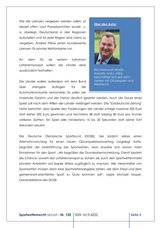 Wie die Lizenzen vergeben werden sollen, ist
                                                        Über den Autor:
derzeit offen. Laut Presseberichten wurde u.
a. überlegt, Deutschland in drei Regionen
aufzuteilen und für jede Region eine Lizenz zu
vergeben. Andere Pläne sehen bundesweite
Lizenzen für private Wettanbieter vor.


An     dem    für     sie     extrem   lukrativen
Lotteriemonopol      wollen   die   Länder   aber
ausdrücklich festhalten.                                Rechtsanwalt Martin
                                                        Arendts, M.B.L.-HSG,
                                                        beschäftigt sich seit acht
Die Länder wollen außerdem mit dem Bund                 Jahren mit Glücksspiel- und
                                                        Wettrecht.
über     strengere      Auflagen       für      die
Automatenindustrie verhandeln. So sollen der
maximale Gewinn und der Verlust deutlich gesenkt werden. Auch die Dauer eines
Spiels soll nach dem Willen der Länder verlängert werden. Die "Süddeutsche Zeitung"
hatte berichtet, dass Spieler den Forderungen der Länder zufolge maximal 300 Euro
statt bisher 500 Euro gewinnen und höchstens 48 statt bislang 80 Euro pro Stunde
verlieren dürften. Ein Spiel solle mindestens 15 bis 20 Sekunden statt bisher fünf
Sekunden dauern.


Der    Deutsche     Olympische      Sportbund     (DOSB),   der   kürzlich   selber    einen
Alternativvorschlag für einen neuen Glücksspielstaatsvertrag vorgelegt hatte,
begrüßte die Marktöffnung bei Sportwetten. Man erwarte sich davon mehr
Einnahmen für den Sport: „Wir begrüßen die Grundsatzentscheidung. Damit besteht
die Chance, sowohl das Lotteriemonopol zu sichern als auch den Sportwettenmarkt
privaten Anbietern auf legale Weise zugänglich zu machen. Alle Veranstalter von
Sportwetten müssen dann eine Sportwettenabgabe zahlen, die dem Staat und dem
gemeinwohl-orientierten Sport zu Gute kommen soll“, sagte Michael Vesper,
Generaldirektor des DOSB.




Sportwettenrecht aktuell - Nr. 120       ISSN 1613-4222                               Seite 3
 