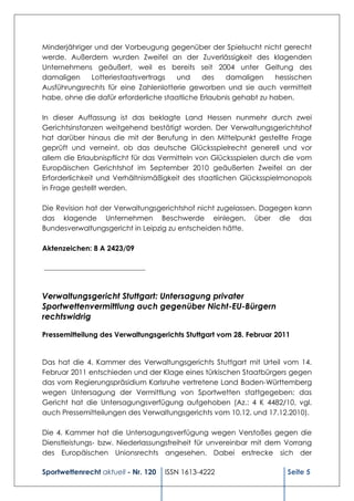 Minderjähriger und der Vorbeugung gegenüber der Spielsucht nicht gerecht
werde. Außerdem wurden Zweifel an der Zuverlässigkeit des klagenden
Unternehmens geäußert, weil es bereits seit 2004 unter Geltung des
damaligen     Lotteriestaatsvertrags  und     des    damaligen     hessischen
Ausführungsrechts für eine Zahlenlotterie geworben und sie auch vermittelt
habe, ohne die dafür erforderliche staatliche Erlaubnis gehabt zu haben.

In dieser Auffassung ist das beklagte Land Hessen nunmehr durch zwei
Gerichtsinstanzen weitgehend bestätigt worden. Der Verwaltungsgerichtshof
hat darüber hinaus die mit der Berufung in den Mittelpunkt gestellte Frage
geprüft und verneint, ob das deutsche Glücksspielrecht generell und vor
allem die Erlaubnispflicht für das Vermitteln von Glücksspielen durch die vom
Europäischen Gerichtshof im September 2010 geäußerten Zweifel an der
Erforderlichkeit und Verhältnismäßigkeit des staatlichen Glücksspielmonopols
in Frage gestellt werden.

Die Revision hat der Verwaltungsgerichtshof nicht zugelassen. Dagegen kann
das klagende Unternehmen Beschwerde einlegen, über die das
Bundesverwaltungsgericht in Leipzig zu entscheiden hätte.

Aktenzeichen: 8 A 2423/09

_______________________________



Verwaltungsgericht Stuttgart: Untersagung privater
Sportwettenvermittlung auch gegenüber Nicht-EU-Bürgern
rechtswidrig

Pressemitteilung des Verwaltungsgerichts Stuttgart vom 28. Februar 2011


Das hat die 4. Kammer des Verwaltungsgerichts Stuttgart mit Urteil vom 14.
Februar 2011 entschieden und der Klage eines türkischen Staatbürgers gegen
das vom Regierungspräsidium Karlsruhe vertretene Land Baden-Württemberg
wegen Untersagung der Vermittlung von Sportwetten stattgegeben; das
Gericht hat die Untersagungsverfügung aufgehoben (Az.: 4 K 4482/10, vgl.
auch Pressemitteilungen des Verwaltungsgerichts vom 10.12. und 17.12.2010).

Die 4. Kammer hat die Untersagungsverfügung wegen Verstoßes gegen die
Dienstleistungs- bzw. Niederlassungsfreiheit für unvereinbar mit dem Vorrang
des Europäischen Unionsrechts angesehen. Dabei erstrecke sich der

Sportwettenrecht aktuell - Nr. 120   ISSN 1613-4222                   Seite 5
 